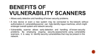  Allows early detection and handling of known security problems.
 A new device or even a new system may be connected to the network without
authorization.A vulnerabilityscanner can help identify rogue machines, which might
endanger overall system and network security.
 Vulnerability scanner allows early detection and handling of known security
problems. By employing ongoing security assessments using vulnerability
scanners, it is easy to identify security vulnerabilities that may be present in the
network.
 