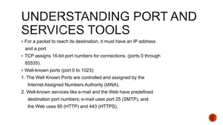  For a packet to reach its destination, it must have an IP address
and a port.
 TCP assigns 16-bit port numbers for connections. (ports 0 through
65535).
 Well-known ports (port 0 to 1023):
1. The Well Known Ports are controlled and assigned by the
Internet Assigned Numbers Authority (IANA).
2. Well-known services like e-mail and the Web have predefined
destination port numbers; e-mail uses port 25 (SMTP), and
the Web uses 80 (HTTP) and 443 (HTTPS).
 