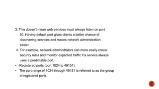 3. This doesn’t mean web services must always listen on port
80. Having default port gives clients a better chance of
discovering services and makes network administration
easier.
4. For example, network administrators can more easily create
security rules and monitor expected traffic if a service always
uses a predictable port.
 Registered ports (port 1024 to 49151):
 The port range of 1024 through 49151 is referred to as the group
of registered ports
 