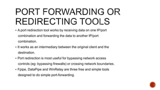  A port redirection tool works by receiving data on one IP/port
combination and forwarding the data to another IP/port
combination.
 It works as an intermediary between the original client and the
destination.
 Port redirection is most useful for bypassing network access
controls (eg: bypassing firewalls) or crossing network boundaries.
 Fpipe, DataPipe and WinRelay are three free and simple tools
designed to do simple port-forwarding.
 