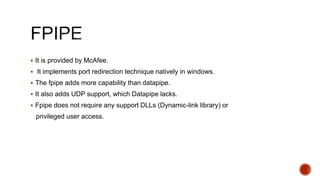  It is provided by McAfee.
 It implements port redirection technique natively in windows.
 The fpipe adds more capability than datapipe.
 It also adds UDP support, which Datapipe lacks.
 Fpipe does not require any support DLLs (Dynamic-link library) or
privileged user access.
 
