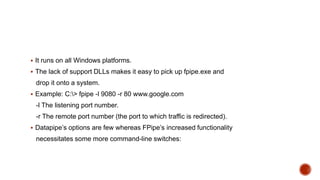  It runs on all Windows platforms.
 The lack of support DLLs makes it easy to pick up fpipe.exe and
drop it onto a system.
 Example: C:> fpipe -l 9080 -r 80 www.google.com
-l The listening port number.
-r The remote port number (the port to which traffic is redirected).
 Datapipe’s options are few whereas FPipe’s increased functionality
necessitates some more command-line switches:
 