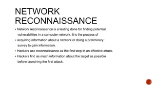  Network reconnaissance is a testing done for finding potential
vulnerabilities in a computer network. It is the process of
 acquiring information about a network or doing a preliminary
survey to gain information.
 Hackers use reconnaissance as the first step in an effective attack.
 Hackers find as much information about the target as possible
before launching the first attack.
 