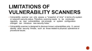  Vulnerability scanner can only assess a "snapshot of time" in terms of a system
or network's security status. Therefore, scanning needs to be conducted
regularly, as new vulnerabilities can emerge, or system configuration
changes can introduce new security holes.
 Vulnerability scanner is designed to discover known vulnerabilities only. It cannot
identify other security threats, such as those related to physical, operational or
procedural issues.
 