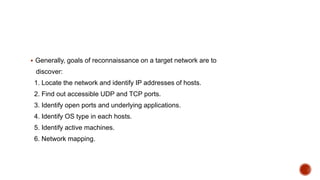  Generally, goals of reconnaissance on a target network are to
discover:
1. Locate the network and identify IP addresses of hosts.
2. Find out accessible UDP and TCP ports.
3. Identify open ports and underlying applications.
4. Identify OS type in each hosts.
5. Identify active machines.
6. Network mapping.
 