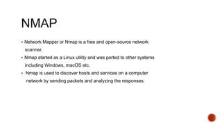  Network Mapper or Nmap is a free and open-source network
scanner.
 Nmap started as a Linux utility and was ported to other systems
including Windows, macOS etc.
 Nmap is used to discover hosts and services on a computer
network by sending packets and analyzing the responses.
 