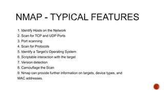 1. Identify Hosts on the Network
2. Scan for TCP and UDP Ports
3. Port scanning
4. Scan for Protocols
5. Identify a Target’s Operating System
6. Scriptable interaction with the target
7. Version detection
8. Camouflage the Scan
9. Nmap can provide further information on targets, device types, and
MAC addresses.
 