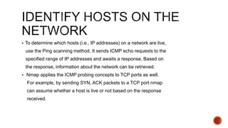  To determine which hosts (i.e., IP addresses) on a network are live,
use the Ping scanning method. It sends ICMP echo requests to the
specified range of IP addresses and awaits a response. Based on
the response, information about the network can be retrieved.
 Nmap applies the ICMP probing concepts to TCP ports as well.
For example, by sending SYN, ACK packets to a TCP port nmap
can assume whether a host is live or not based on the response
received.
 