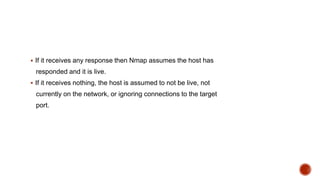 If it receives any response then Nmap assumes the host has
responded and it is live.
 If it receives nothing, the host is assumed to not be live, not
currently on the network, or ignoring connections to the target
port.
 