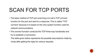  The basic method of TCP port scanning is to call a TCP connect
function for the port and wait for a response. This is called “TCP
connect” because it is based on the Unix system function used for
network communications.
 The connect function conducts the TCP three-way handshake and
try to establish a connection.
The table given below represents the possible assumptions made by
nmap after getting the reply for various requests.
 