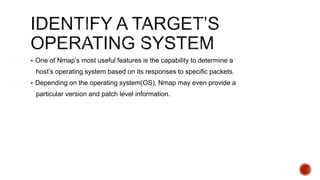  One of Nmap’s most useful features is the capability to determine a
host’s operating system based on its responses to specific packets.
 Depending on the operating system(OS), Nmap may even provide a
particular version and patch level information.
 