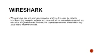 Wireshark is a free and open-source packet analyzer. It is used for network
troubleshooting, analysis, software and communications protocol development, and
education. Originally named Ethereal, the project was renamed Wireshark in May
2006 due to trademark issues.
 