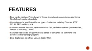  Data can be captured "from the wire" from a live network connection or read from a
file of already-captured packets.
 Live data can be read from different types of networks, including Ethernet, IEEE
802.11, PPP, and loopback.
 Captured network data can be browsed via a GUI, or via the terminal (command line)
version of the utility, TShark.
 Captured files can be programmatically edited or converted via command-line
switches to the "editcap" program.
 Data display can be refined using a display filter.
 