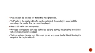 Plug-ins can be created for dissecting new protocols.
 VoIP calls in the captured traffic can be detected. If encoded in a compatible
encoding, the media flow can even be played.
 Raw USB traffic can be captured.
 Wireless connections can also be filtered as long as they traverse the monitored
Ethernet.[clarification needed]
 Various settings, timers, and filters can be set to provide the facility of filtering the
output of the captured traffic.
 