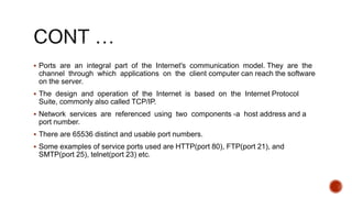  Ports are an integral part of the Internet's communication model. They are the
channel through which applications on the client computer can reach the software
on the server.
 The design and operation of the Internet is based on the Internet Protocol
Suite, commonly also called TCP/IP.
 Network services are referenced using two components -a host address and a
port number.
 There are 65536 distinct and usable port numbers.
 Some examples of service ports used are HTTP(port 80), FTP(port 21), and
SMTP(port 25), telnet(port 23) etc.
 