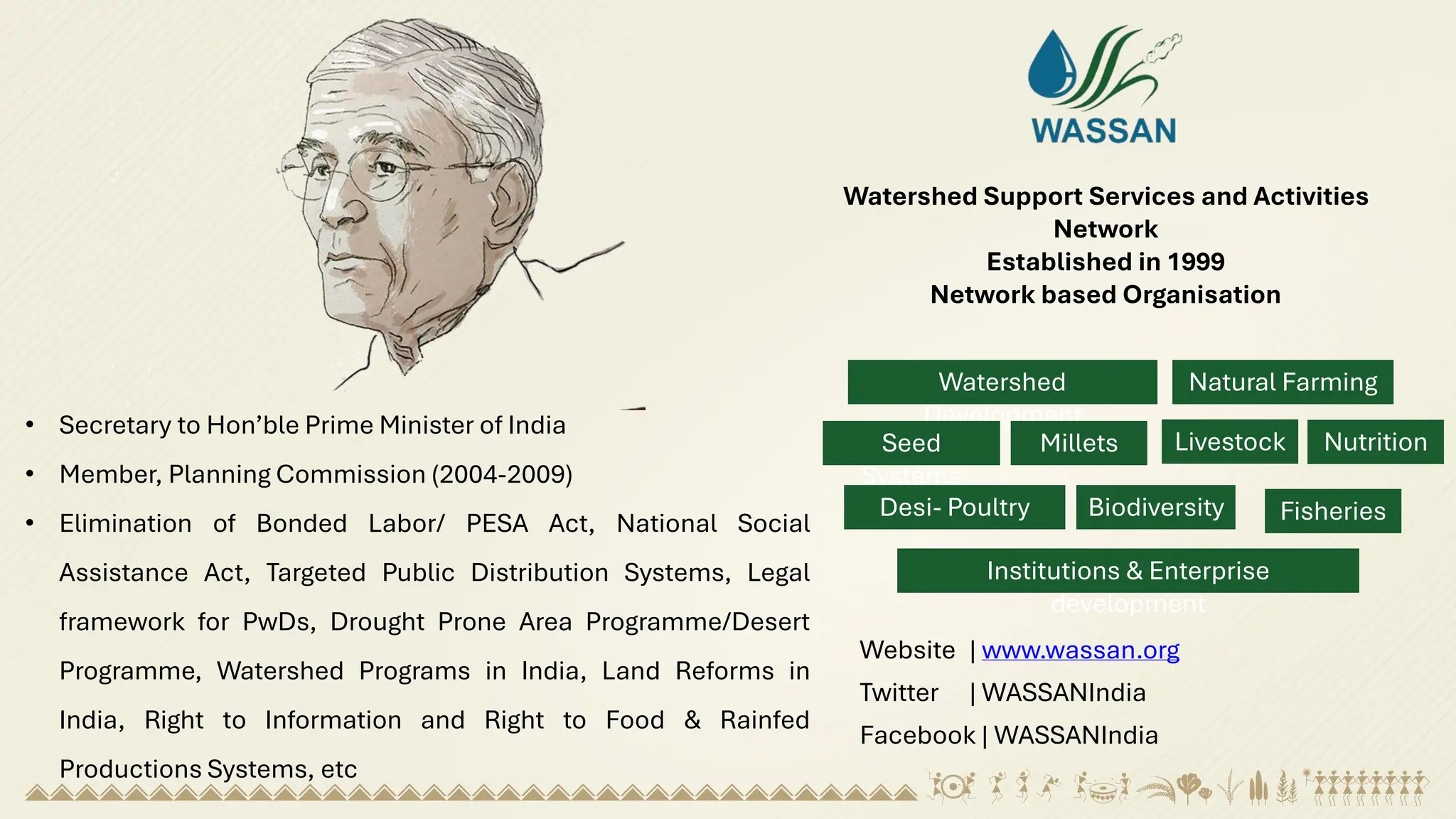 Watershed Support Services and Activities
Network
Established in 1999
Network based Organisation
Watershed
Development
Natural Farming
Seed
Systems
Millets Nutrition
Livestock
Desi- Poultry Biodiversity Fisheries
Institutions & Enterprise
development
• Secretary to Hon’ble Prime Minister of India
• Member, Planning Commission (2004-2009)
• Elimination of Bonded Labor/ PESA Act, National Social
Assistance Act, Targeted Public Distribution Systems, Legal
framework for PwDs, Drought Prone Area Programme/Desert
Programme, Watershed Programs in India, Land Reforms in
India, Right to Information and Right to Food & Rainfed
Productions Systems, etc
Website | www.wassan.org
Twitter | WASSANIndia
Facebook | WASSANIndia
 