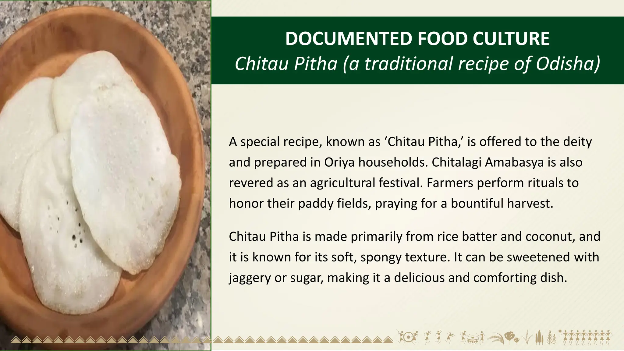 DOCUMENTED FOOD CULTURE
Chitau Pitha (a traditional recipe of Odisha)
A special recipe, known as ‘Chitau Pitha,’ is offered to the deity
and prepared in Oriya households. Chitalagi Amabasya is also
revered as an agricultural festival. Farmers perform rituals to
honor their paddy fields, praying for a bountiful harvest.
Chitau Pitha is made primarily from rice batter and coconut, and
it is known for its soft, spongy texture. It can be sweetened with
jaggery or sugar, making it a delicious and comforting dish.
 