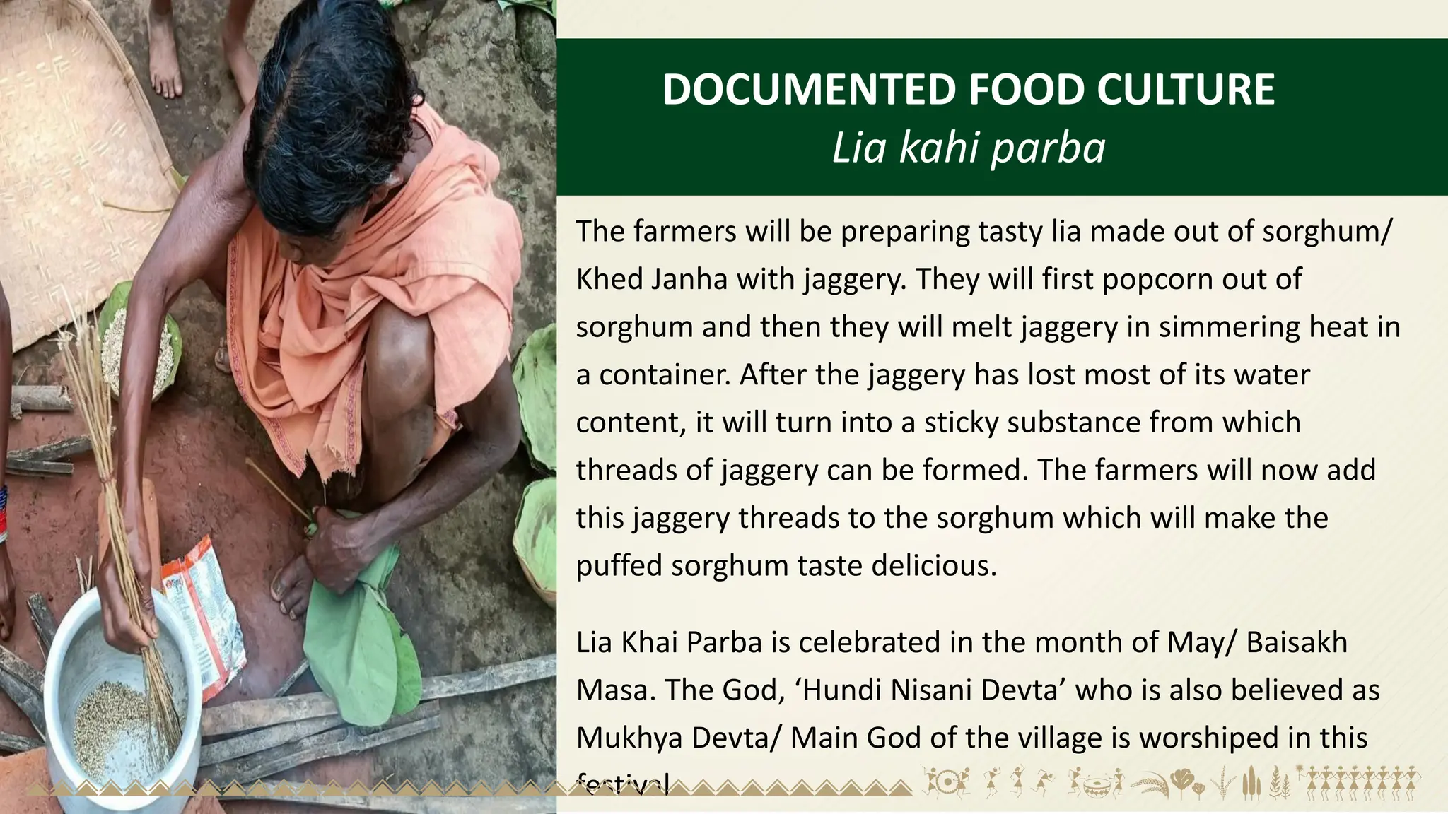 DOCUMENTED FOOD CULTURE
Lia kahi parba
The farmers will be preparing tasty lia made out of sorghum/
Khed Janha with jaggery. They will first popcorn out of
sorghum and then they will melt jaggery in simmering heat in
a container. After the jaggery has lost most of its water
content, it will turn into a sticky substance from which
threads of jaggery can be formed. The farmers will now add
this jaggery threads to the sorghum which will make the
puffed sorghum taste delicious.
Lia Khai Parba is celebrated in the month of May/ Baisakh
Masa. The God, ‘Hundi Nisani Devta’ who is also believed as
Mukhya Devta/ Main God of the village is worshiped in this
festival.
 