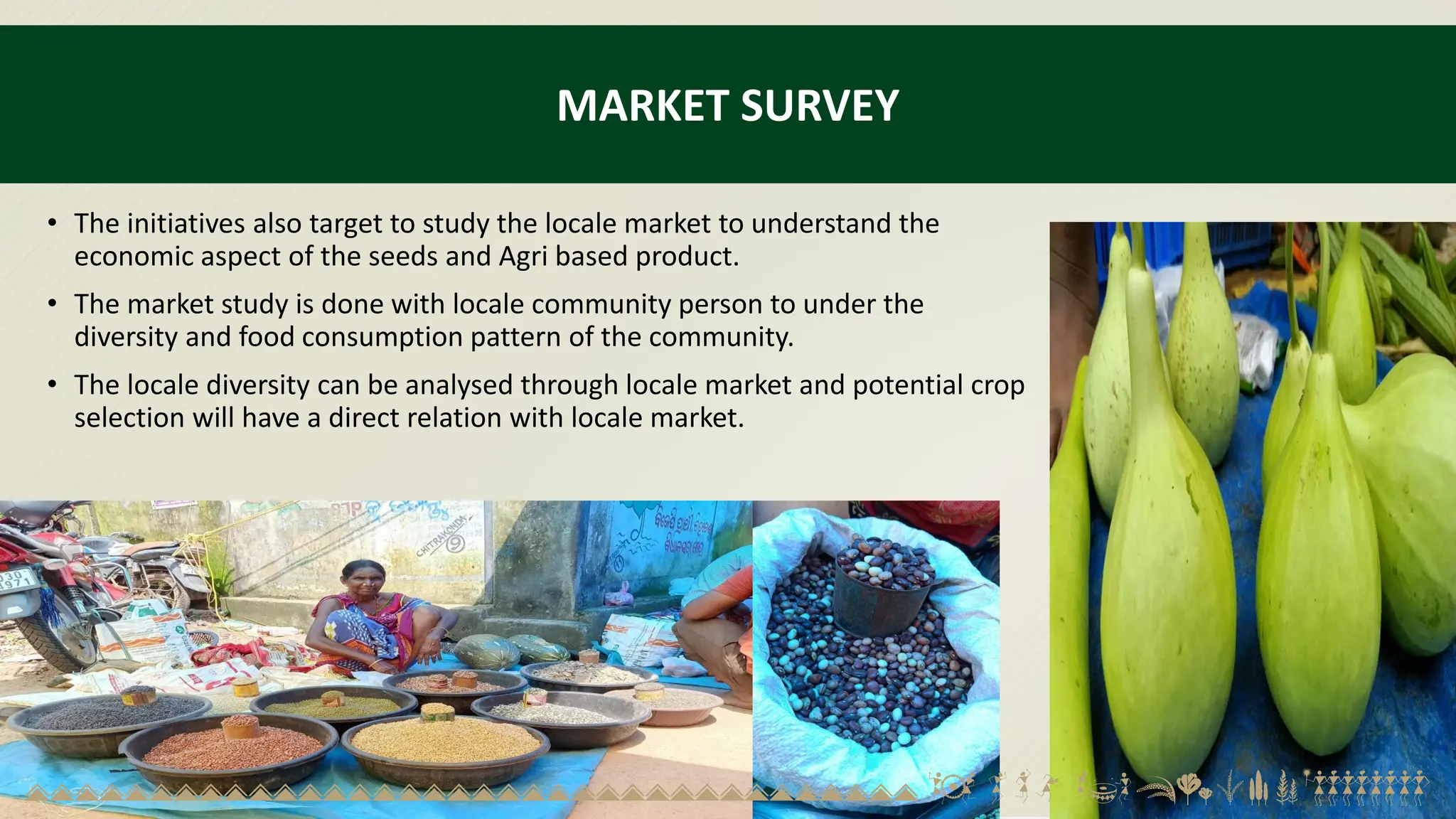 MARKET SURVEY
• The initiatives also target to study the locale market to understand the
economic aspect of the seeds and Agri based product.
• The market study is done with locale community person to under the
diversity and food consumption pattern of the community.
• The locale diversity can be analysed through locale market and potential crop
selection will have a direct relation with locale market.
 