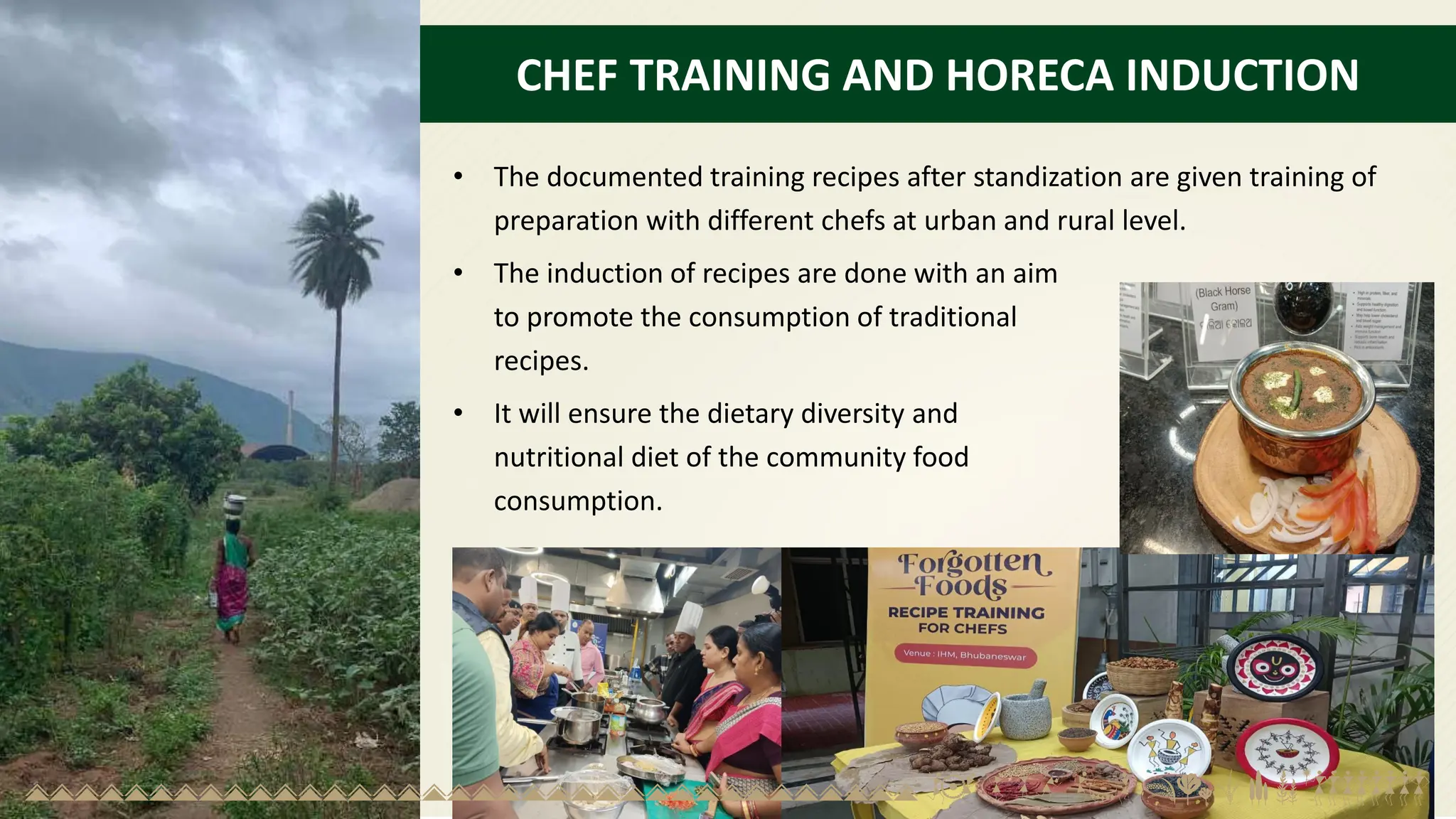 CHEF TRAINING AND HORECA INDUCTION
• The documented training recipes after standization are given training of
preparation with different chefs at urban and rural level.
• The induction of recipes are done with an aim
to promote the consumption of traditional
recipes.
• It will ensure the dietary diversity and
nutritional diet of the community food
consumption.
 