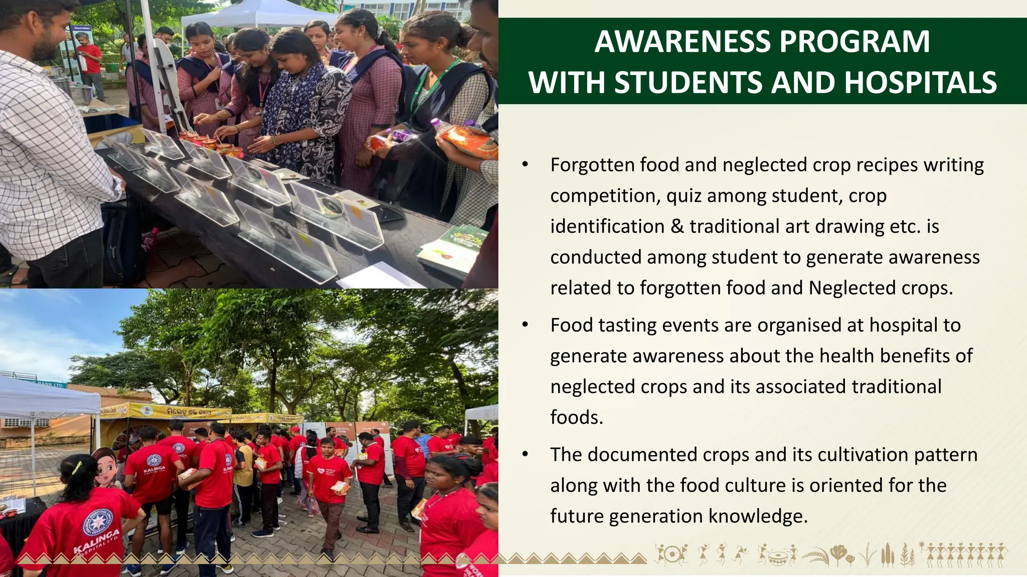 AWARENESS PROGRAM
WITH STUDENTS AND HOSPITALS
• Forgotten food and neglected crop recipes writing
competition, quiz among student, crop
identification & traditional art drawing etc. is
conducted among student to generate awareness
related to forgotten food and Neglected crops.
• Food tasting events are organised at hospital to
generate awareness about the health benefits of
neglected crops and its associated traditional
foods.
• The documented crops and its cultivation pattern
along with the food culture is oriented for the
future generation knowledge.
 