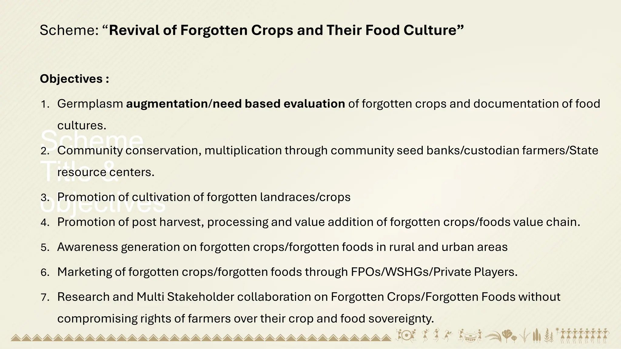 Scheme
Title &
objectives
Scheme: “Revival of Forgotten Crops and Their Food Culture”
Objectives :
1. Germplasm augmentation/need based evaluation of forgotten crops and documentation of food
cultures.
2. Community conservation, multiplication through community seed banks/custodian farmers/State
resource centers.
3. Promotion of cultivation of forgotten landraces/crops
4. Promotion of post harvest, processing and value addition of forgotten crops/foods value chain.
5. Awareness generation on forgotten crops/forgotten foods in rural and urban areas
6. Marketing of forgotten crops/forgotten foods through FPOs/WSHGs/Private Players.
7. Research and Multi Stakeholder collaboration on Forgotten Crops/Forgotten Foods without
compromising rights of farmers over their crop and food sovereignty.
 