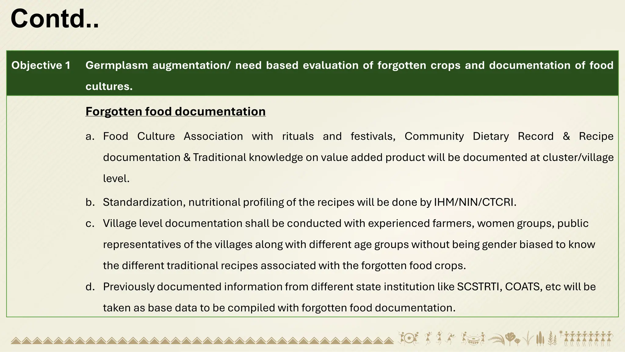Contd..
Objective 1 Germplasm augmentation/ need based evaluation of forgotten crops and documentation of food
cultures.
Forgotten food documentation
a. Food Culture Association with rituals and festivals, Community Dietary Record & Recipe
documentation & Traditional knowledge on value added product will be documented at cluster/village
level.
b. Standardization, nutritional profiling of the recipes will be done by IHM/NIN/CTCRI.
c. Village level documentation shall be conducted with experienced farmers, women groups, public
representatives of the villages along with different age groups without being gender biased to know
the different traditional recipes associated with the forgotten food crops.
d. Previously documented information from different state institution like SCSTRTI, COATS, etc will be
taken as base data to be compiled with forgotten food documentation.
 