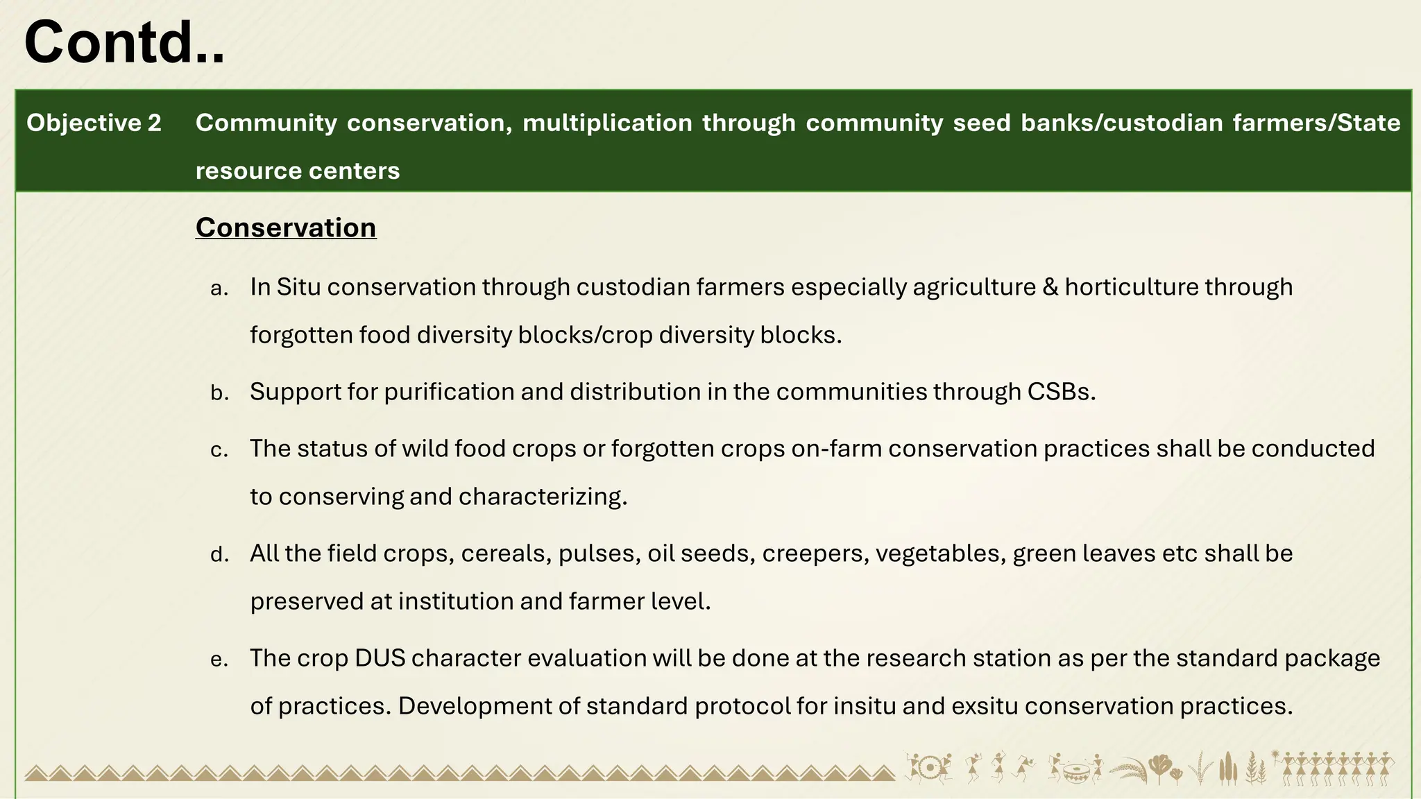 Contd..
Objective 2 Community conservation, multiplication through community seed banks/custodian farmers/State
resource centers
Conservation
a. In Situ conservation through custodian farmers especially agriculture & horticulture through
forgotten food diversity blocks/crop diversity blocks.
b. Support for purification and distribution in the communities through CSBs.
c. The status of wild food crops or forgotten crops on-farm conservation practices shall be conducted
to conserving and characterizing.
d. All the field crops, cereals, pulses, oil seeds, creepers, vegetables, green leaves etc shall be
preserved at institution and farmer level.
e. The crop DUS character evaluation will be done at the research station as per the standard package
of practices. Development of standard protocol for insitu and exsitu conservation practices.
 