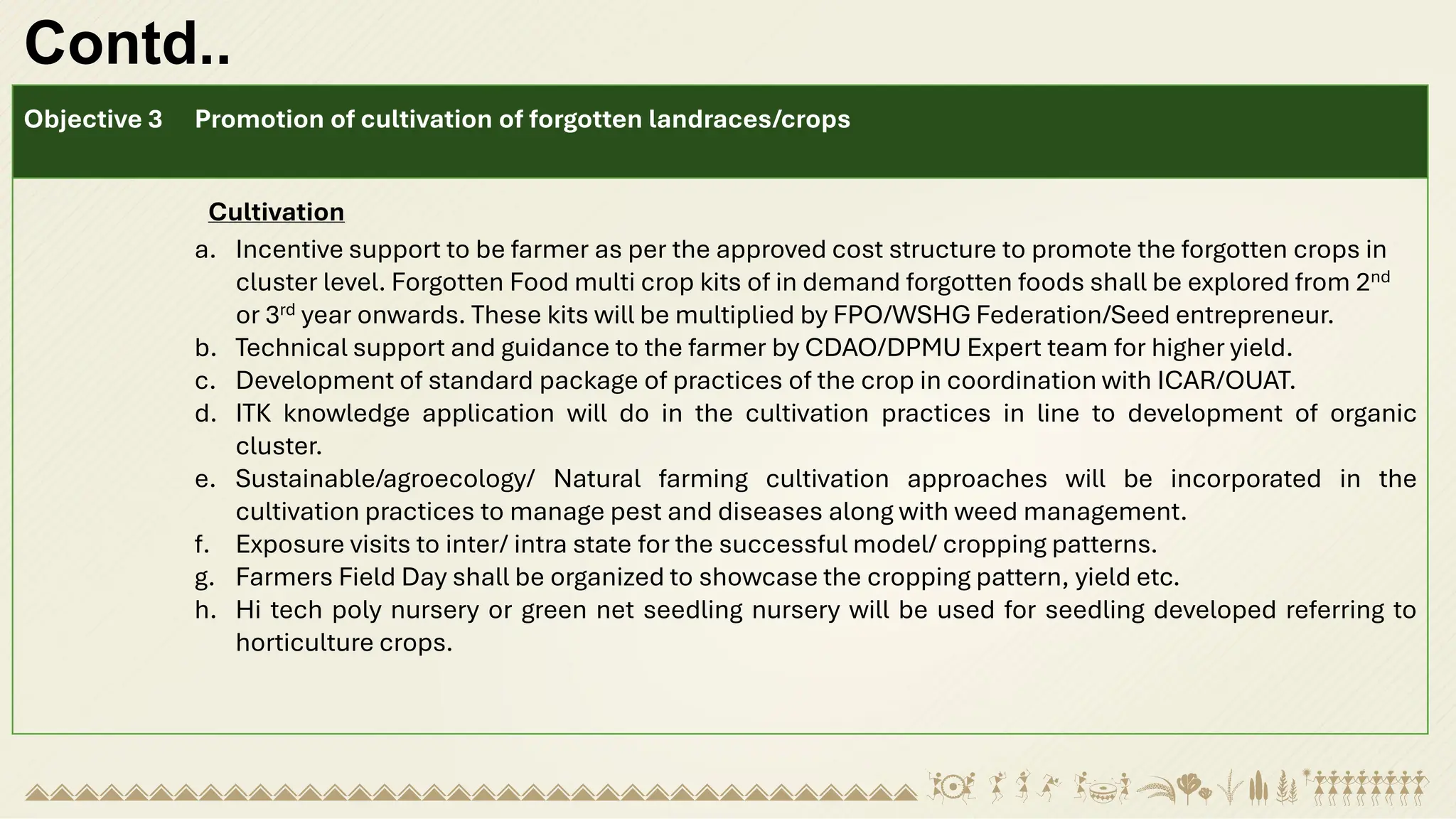 Contd..
Objective 3 Promotion of cultivation of forgotten landraces/crops
Cultivation
a. Incentive support to be farmer as per the approved cost structure to promote the forgotten crops in
cluster level. Forgotten Food multi crop kits of in demand forgotten foods shall be explored from 2nd
or 3rd year onwards. These kits will be multiplied by FPO/WSHG Federation/Seed entrepreneur.
b. Technical support and guidance to the farmer by CDAO/DPMU Expert team for higher yield.
c. Development of standard package of practices of the crop in coordination with ICAR/OUAT.
d. ITK knowledge application will do in the cultivation practices in line to development of organic
cluster.
e. Sustainable/agroecology/ Natural farming cultivation approaches will be incorporated in the
cultivation practices to manage pest and diseases along with weed management.
f. Exposure visits to inter/ intra state for the successful model/ cropping patterns.
g. Farmers Field Day shall be organized to showcase the cropping pattern, yield etc.
h. Hi tech poly nursery or green net seedling nursery will be used for seedling developed referring to
horticulture crops.
 