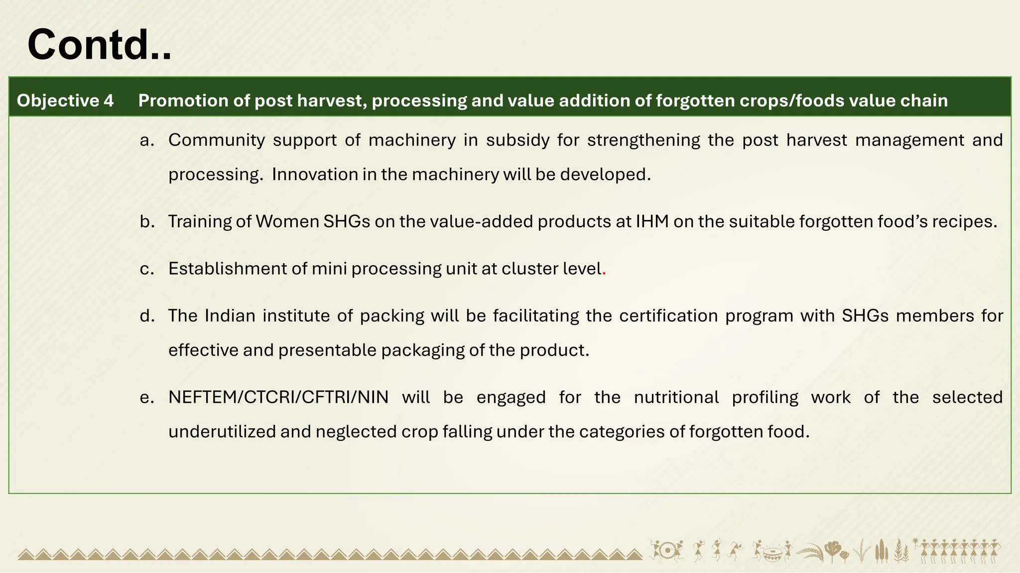 Contd..
Objective 4 Promotion of post harvest, processing and value addition of forgotten crops/foods value chain
a. Community support of machinery in subsidy for strengthening the post harvest management and
processing. Innovation in the machinery will be developed.
b. Training of Women SHGs on the value-added products at IHM on the suitable forgotten food’s recipes.
c. Establishment of mini processing unit at cluster level.
d. The Indian institute of packing will be facilitating the certification program with SHGs members for
effective and presentable packaging of the product.
e. NEFTEM/CTCRI/CFTRI/NIN will be engaged for the nutritional profiling work of the selected
underutilized and neglected crop falling under the categories of forgotten food.
 