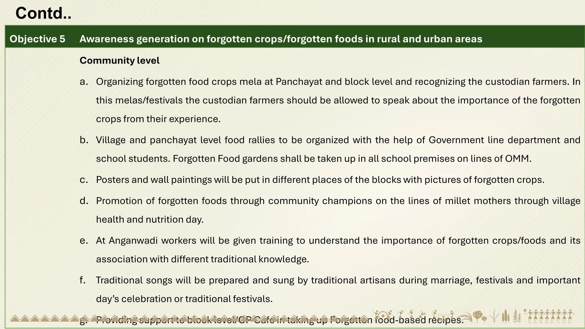 Contd..
Objective 5 Awareness generation on forgotten crops/forgotten foods in rural and urban areas
Community level
a. Organizing forgotten food crops mela at Panchayat and block level and recognizing the custodian farmers. In
this melas/festivals the custodian farmers should be allowed to speak about the importance of the forgotten
crops from their experience.
b. Village and panchayat level food rallies to be organized with the help of Government line department and
school students. Forgotten Food gardens shall be taken up in all school premises on lines of OMM.
c. Posters and wall paintings will be put in different places of the blocks with pictures of forgotten crops.
d. Promotion of forgotten foods through community champions on the lines of millet mothers through village
health and nutrition day.
e. At Anganwadi workers will be given training to understand the importance of forgotten crops/foods and its
association with different traditional knowledge.
f. Traditional songs will be prepared and sung by traditional artisans during marriage, festivals and important
day’s celebration or traditional festivals.
g. Providing support to block level/GP Café in taking up Forgotten food-based recipes.
 