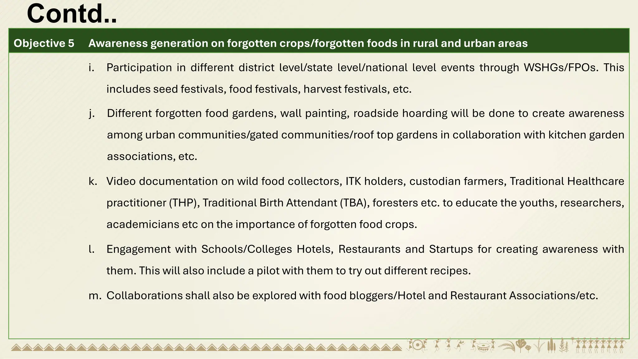 Contd..
Objective 5 Awareness generation on forgotten crops/forgotten foods in rural and urban areas
i. Participation in different district level/state level/national level events through WSHGs/FPOs. This
includes seed festivals, food festivals, harvest festivals, etc.
j. Different forgotten food gardens, wall painting, roadside hoarding will be done to create awareness
among urban communities/gated communities/roof top gardens in collaboration with kitchen garden
associations, etc.
k. Video documentation on wild food collectors, ITK holders, custodian farmers, Traditional Healthcare
practitioner (THP), Traditional Birth Attendant (TBA), foresters etc. to educate the youths, researchers,
academicians etc on the importance of forgotten food crops.
l. Engagement with Schools/Colleges Hotels, Restaurants and Startups for creating awareness with
them. This will also include a pilot with them to try out different recipes.
m. Collaborations shall also be explored with food bloggers/Hotel and Restaurant Associations/etc.
 
