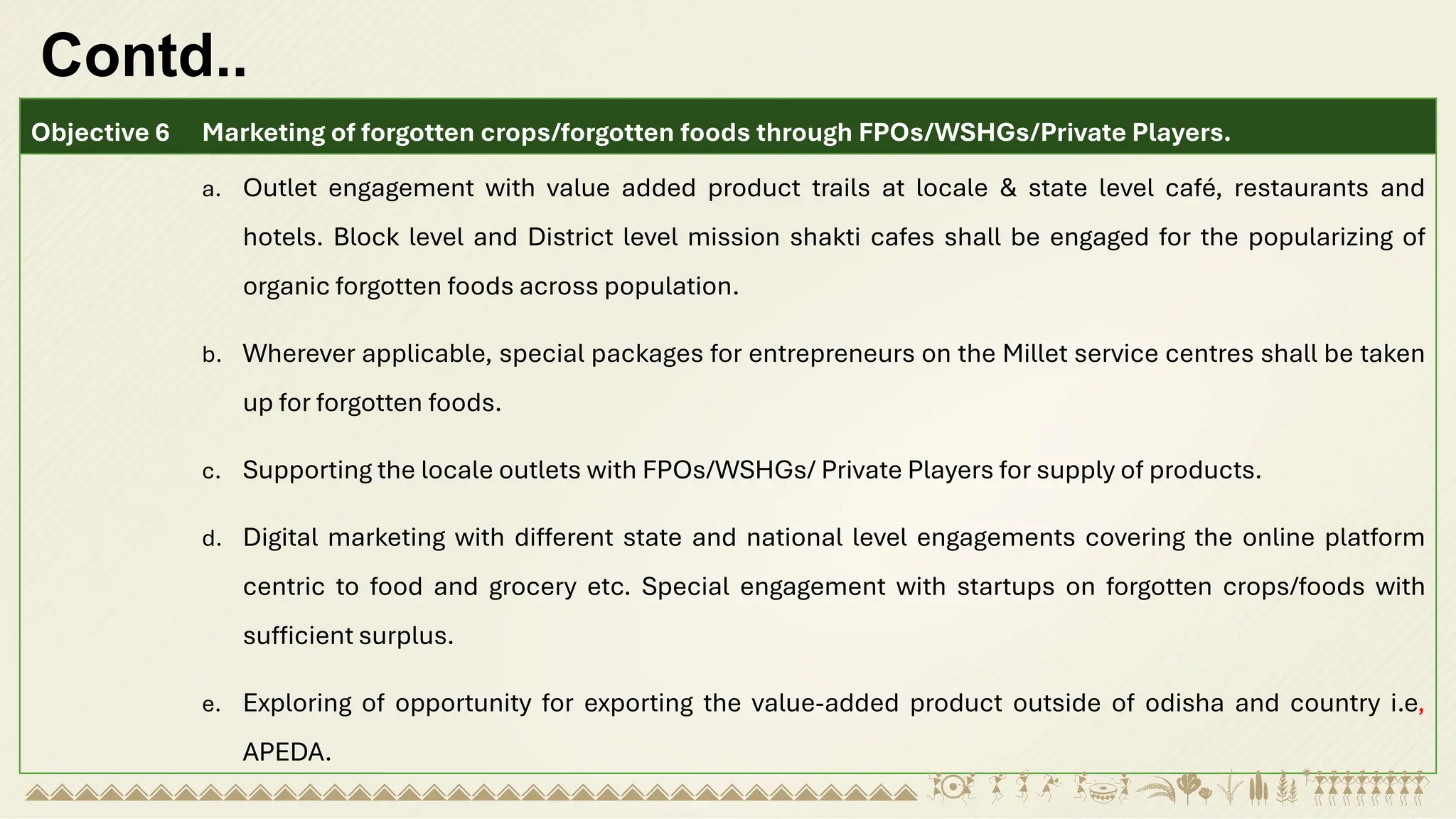 Contd..
Objective 6 Marketing of forgotten crops/forgotten foods through FPOs/WSHGs/Private Players.
a. Outlet engagement with value added product trails at locale & state level café, restaurants and
hotels. Block level and District level mission shakti cafes shall be engaged for the popularizing of
organic forgotten foods across population.
b. Wherever applicable, special packages for entrepreneurs on the Millet service centres shall be taken
up for forgotten foods.
c. Supporting the locale outlets with FPOs/WSHGs/ Private Players for supply of products.
d. Digital marketing with different state and national level engagements covering the online platform
centric to food and grocery etc. Special engagement with startups on forgotten crops/foods with
sufficient surplus.
e. Exploring of opportunity for exporting the value-added product outside of odisha and country i.e,
APEDA.
 