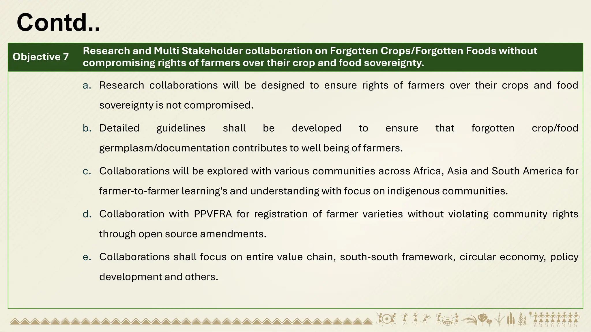 Contd..
Objective 7
Research and Multi Stakeholder collaboration on Forgotten Crops/Forgotten Foods without
compromising rights of farmers over their crop and food sovereignty.
a. Research collaborations will be designed to ensure rights of farmers over their crops and food
sovereignty is not compromised.
b. Detailed guidelines shall be developed to ensure that forgotten crop/food
germplasm/documentation contributes to well being of farmers.
c. Collaborations will be explored with various communities across Africa, Asia and South America for
farmer-to-farmer learning's and understanding with focus on indigenous communities.
d. Collaboration with PPVFRA for registration of farmer varieties without violating community rights
through open source amendments.
e. Collaborations shall focus on entire value chain, south-south framework, circular economy, policy
development and others.
 