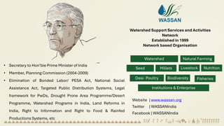 Watershed Support Services and Activities
Network
Established in 1999
Network based Organisation
Watershed
Development
Natural Farming
Seed
Systems
Millets Nutrition
Livestock
Desi- Poultry Biodiversity Fisheries
Institutions & Enterprise
development
• Secretary to Hon’ble Prime Minister of India
• Member, Planning Commission (2004-2009)
• Elimination of Bonded Labor/ PESA Act, National Social
Assistance Act, Targeted Public Distribution Systems, Legal
framework for PwDs, Drought Prone Area Programme/Desert
Programme, Watershed Programs in India, Land Reforms in
India, Right to Information and Right to Food & Rainfed
Productions Systems, etc
Website | www.wassan.org
Twitter | WASSANIndia
Facebook | WASSANIndia
 