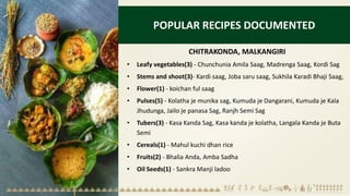 POPULAR RECIPES DOCUMENTED
CHITRAKONDA, MALKANGIRI
• Leafy vegetables(3) - Chunchunia Amila Saag, Madrenga Saag, Kordi Sag
• Stems and shoot(3)- Kardi saag, Joba saru saag, Sukhila Karadi Bhaji Saag,
• Flower(1) - koichan ful saag
• Pulses(5) - Kolatha je munika sag, Kumuda je Dangarani, Kumuda je Kala
Jhudunga, Jailo je panasa Sag, Ranjh Semi Sag
• Tubers(3) - Kasa Kanda Sag, Kasa kanda je kolatha, Langala Kanda je Buta
Semi
• Cereals(1) - Mahul kuchi dhan rice
• Fruits(2) - Bhalia Anda, Amba Sadha
• Oil Seeds(1) - Sankra Manji ladoo
 