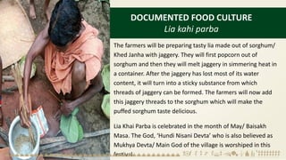 DOCUMENTED FOOD CULTURE
Lia kahi parba
The farmers will be preparing tasty lia made out of sorghum/
Khed Janha with jaggery. They will first popcorn out of
sorghum and then they will melt jaggery in simmering heat in
a container. After the jaggery has lost most of its water
content, it will turn into a sticky substance from which
threads of jaggery can be formed. The farmers will now add
this jaggery threads to the sorghum which will make the
puffed sorghum taste delicious.
Lia Khai Parba is celebrated in the month of May/ Baisakh
Masa. The God, ‘Hundi Nisani Devta’ who is also believed as
Mukhya Devta/ Main God of the village is worshiped in this
festival.
 
