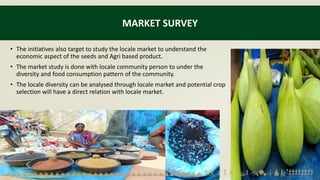 MARKET SURVEY
• The initiatives also target to study the locale market to understand the
economic aspect of the seeds and Agri based product.
• The market study is done with locale community person to under the
diversity and food consumption pattern of the community.
• The locale diversity can be analysed through locale market and potential crop
selection will have a direct relation with locale market.
 
