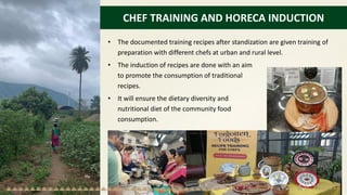 CHEF TRAINING AND HORECA INDUCTION
• The documented training recipes after standization are given training of
preparation with different chefs at urban and rural level.
• The induction of recipes are done with an aim
to promote the consumption of traditional
recipes.
• It will ensure the dietary diversity and
nutritional diet of the community food
consumption.
 