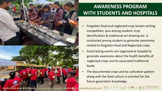 AWARENESS PROGRAM
WITH STUDENTS AND HOSPITALS
• Forgotten food and neglected crop recipes writing
competition, quiz among student, crop
identification & traditional art drawing etc. is
conducted among student to generate awareness
related to forgotten food and Neglected crops.
• Food tasting events are organised at hospital to
generate awareness about the health benefits of
neglected crops and its associated traditional
foods.
• The documented crops and its cultivation pattern
along with the food culture is oriented for the
future generation knowledge.
 