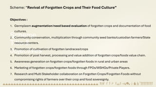 Scheme
Title &
objectives
Scheme: “Revival of Forgotten Crops and Their Food Culture”
Objectives :
1. Germplasm augmentation/need based evaluation of forgotten crops and documentation of food
cultures.
2. Community conservation, multiplication through community seed banks/custodian farmers/State
resource centers.
3. Promotion of cultivation of forgotten landraces/crops
4. Promotion of post harvest, processing and value addition of forgotten crops/foods value chain.
5. Awareness generation on forgotten crops/forgotten foods in rural and urban areas
6. Marketing of forgotten crops/forgotten foods through FPOs/WSHGs/Private Players.
7. Research and Multi Stakeholder collaboration on Forgotten Crops/Forgotten Foods without
compromising rights of farmers over their crop and food sovereignty.
 