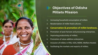 1. Increasing household consumption of millets
2. Revalorization of millet food cultures.
3. Conservation & promotion of millet landraces.
4. Promotion of post-harvest and processing enterprises.
5. Improving productivity of millets.
6. Promotion of value addition enterprises
7. Inclusion of millets in PDS, ICDS, MDM, Welfare Hostels
8. Facilitating the markets and exports of millets.
Objectives of Odisha
Millets Mission
 