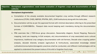 Objective
1
Germplasm augmentation/ need based evaluation of forgotten crops and documentation of food
cultures.
Germplasm Augmentation
a. Compilation of the already available documented forgotten crop varities through different research
institutions (CTCRI, CHES, NBPGR, PPVFRA, SSTL, ICAR Institutions) along with the traits data.
b. Documentation will be as per the approved format with minimal descriptors referring to the prescribed
formats of ICAR/OBB/Etc. Passport data record keeping each mandatory during the documentation
process.
c. PRA exercises like ( FGD-focus group discussion, Seasonality diagram, Social Mapping, Resource
mapping, Land use mapping, 4–Cell analysis, etc) documentations of crop associated socio cultural
importance, traditional crop category documentation with old farmers, Decade wise cropping pattern
analysis, decadal diversity analysis (agriculture & horticulture), associated knowledge related
cultivation/consumption/storage/etc practices shall be conducted, and different methodologies will be
applied to understand the present status of the wild or forgotten food crops.
 