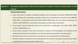 Objective 1 Germplasm Augumentation/ Need based evaluation of forgotten crops and documentation of food
cultures.
Need based Evaluation
a. Data/ information of already completed evaluation will be collected by different ICAR/OUAT/CGIAR
will be collected. The need-based evaluation trails will be conducted by consortium led by NBPGR/
OUAT/ SSTL in collaboration with other ICAR/ AICRP/ CGIAR/ State, etc. The research nodal body will
be SSTL/ OUAT/ NBPGR for coordination and research activities report submission.
b. Crop specific research/evaluation trails to be conducted in collaboration with ICAR, OUAT, AICRP
centers, CGIARs Bodies, etc.
c. Multi location evaluation trails will be conducted. Inclusion of ITK Knowledge in the evaluation trails
along with the biochemical properties, anti nutrients and toxicity properties of the germplasm.
d. Data observation of the research trails to be taken for minimal descriptors for DUS analysis.
e. Standard operation procedure will be developed with the results of evaluation observed data related
to potential crops associated with forgotten food.
 