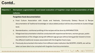 Contd..
Objective 1 Germplasm augmentation/ need based evaluation of forgotten crops and documentation of food
cultures.
Forgotten food documentation
a. Food Culture Association with rituals and festivals, Community Dietary Record & Recipe
documentation & Traditional knowledge on value added product will be documented at cluster/village
level.
b. Standardization, nutritional profiling of the recipes will be done by IHM/NIN/CTCRI.
c. Village level documentation shall be conducted with experienced farmers, women groups, public
representatives of the villages along with different age groups without being gender biased to know
the different traditional recipes associated with the forgotten food crops.
d. Previously documented information from different state institution like SCSTRTI, COATS, etc will be
taken as base data to be compiled with forgotten food documentation.
 