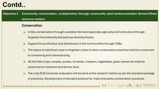 Contd..
Objective 2 Community conservation, multiplication through community seed banks/custodian farmers/State
resource centers
Conservation
a. In Situ conservation through custodian farmers especially agriculture & horticulture through
forgotten food diversity blocks/crop diversity blocks.
b. Support for purification and distribution in the communities through CSBs.
c. The status of wild food crops or forgotten crops on-farm conservation practices shall be conducted
to conserving and characterizing.
d. All the field crops, cereals, pulses, oil seeds, creepers, vegetables, green leaves etc shall be
preserved at institution and farmer level.
e. The crop DUS character evaluation will be done at the research station as per the standard package
of practices. Development of standard protocol for insitu and exsitu conservation practices.
 