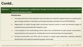 Contd..
Objective 2 Community conservation, multiplication through community seed banks/custodian farmers/State
community resource centers
Multiplication
a. The seed production of the selected crop to be taken up in specific targeted location considering the
agro ecology condition. It will taken up through interested custodian farmers/FPOs/WSHGs.
b. Regeneration of seeds through state community resource centre to meet the demand supply of
enlisted farmers associated with forgotten crops.
c. 4 cell analysis for the methodology will be taken into consideration for germ plasm conservation,
seed production and upscale for multiplications and mainstreaming in the seed system.
d. Farming communities and FPOs will be trained on quality seed production, planting materials
development and supply by establishing green net houses.
 