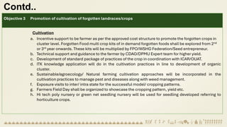 Contd..
Objective 3 Promotion of cultivation of forgotten landraces/crops
Cultivation
a. Incentive support to be farmer as per the approved cost structure to promote the forgotten crops in
cluster level. Forgotten Food multi crop kits of in demand forgotten foods shall be explored from 2nd
or 3rd year onwards. These kits will be multiplied by FPO/WSHG Federation/Seed entrepreneur.
b. Technical support and guidance to the farmer by CDAO/DPMU Expert team for higher yield.
c. Development of standard package of practices of the crop in coordination with ICAR/OUAT.
d. ITK knowledge application will do in the cultivation practices in line to development of organic
cluster.
e. Sustainable/agroecology/ Natural farming cultivation approaches will be incorporated in the
cultivation practices to manage pest and diseases along with weed management.
f. Exposure visits to inter/ intra state for the successful model/ cropping patterns.
g. Farmers Field Day shall be organized to showcase the cropping pattern, yield etc.
h. Hi tech poly nursery or green net seedling nursery will be used for seedling developed referring to
horticulture crops.
 