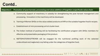 Contd..
Objective 4 Promotion of post harvest, processing and value addition of forgotten crops/foods value chain
a. Community support of machinery in subsidy for strengthening the post harvest management and
processing. Innovation in the machinery will be developed.
b. Training of Women SHGs on the value-added products at IHM on the suitable forgotten food’s recipes.
c. Establishment of mini processing unit at cluster level.
d. The Indian institute of packing will be facilitating the certification program with SHGs members for
effective and presentable packaging of the product.
e. NEFTEM/CTCRI/CFTRI/NIN will be engaged for the nutritional profiling work of the selected
underutilized and neglected crop falling under the categories of forgotten food.
 